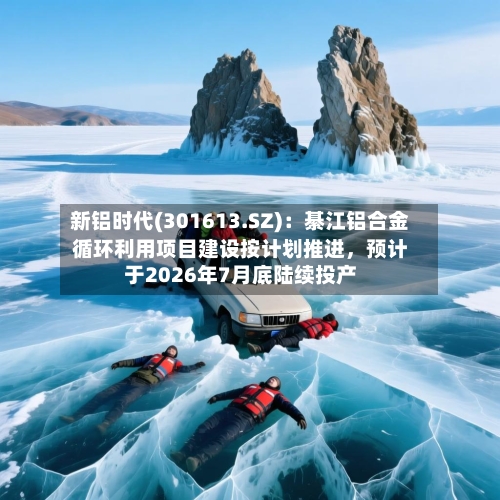 新铝时代(301613.SZ)：綦江铝合金循环利用项目建设按计划推进，预计于2026年7月底陆续投产