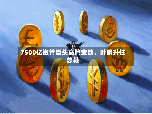 7500亿资管巨头高管变动，叶明升任总裁-第2张图片