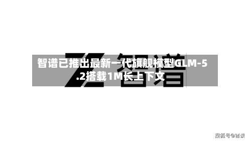 智谱已推出最新一代旗舰模型GLM-5.2搭载1M长上下文