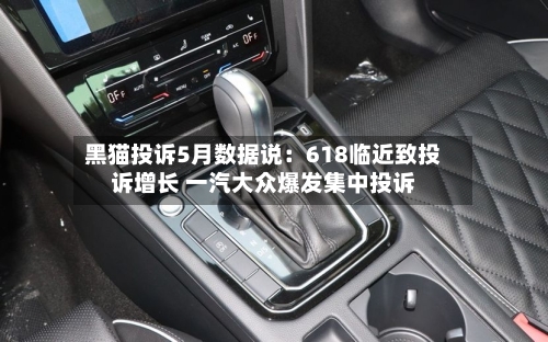 黑猫投诉5月数据说：618临近致投诉增长 一汽大众爆发集中投诉-第2张图片