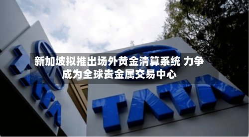 新加坡拟推出场外黄金清算系统 力争成为全球贵金属交易中心-第3张图片