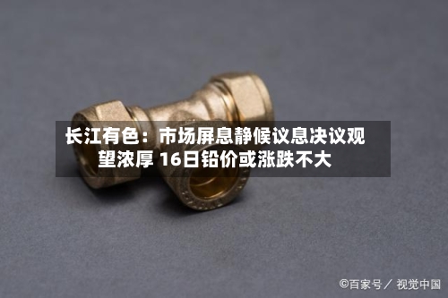 长江有色：市场屏息静候议息决议观望浓厚 16日铅价或涨跌不大-第1张图片