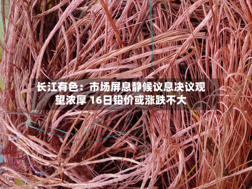 长江有色：市场屏息静候议息决议观望浓厚 16日铅价或涨跌不大-第2张图片