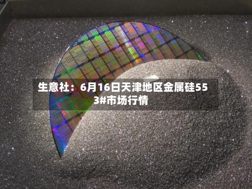 生意社：6月16日天津地区金属硅553#市场行情-第1张图片