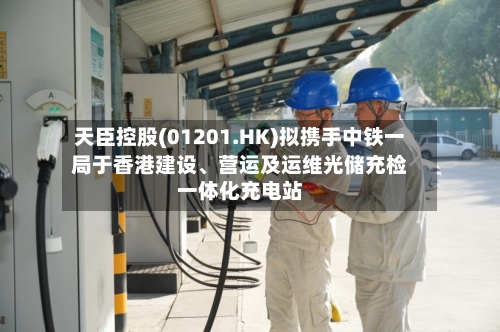天臣控股(01201.HK)拟携手中铁一局于香港建设	、营运及运维光储充检一体化充电站-第2张图片
