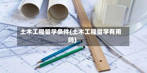土木工程留学条件(土木工程留学有用吗)