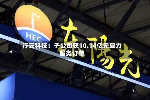 行云科技：子公司获10.14亿元算力服务订单-第2张图片