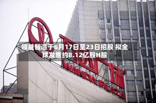 领益智造于6月17日至23日招股 拟全球发售约8.12亿股H股