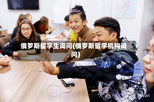 俄罗斯留学生询问(俄罗斯留学机构询问)