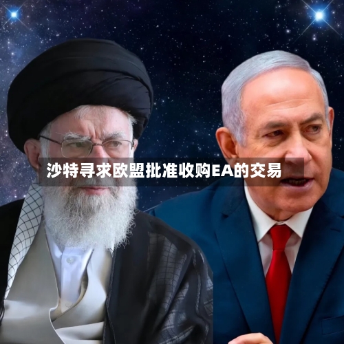 沙特寻求欧盟批准收购EA的交易