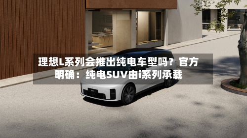 理想L系列会推出纯电车型吗？官方明确：纯电SUV由i系列承载-第3张图片