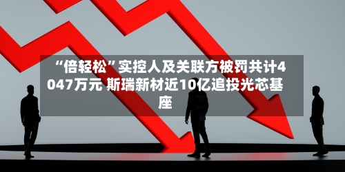“倍轻松	”实控人及关联方被罚共计4047万元 斯瑞新材近10亿追投光芯基座-第2张图片
