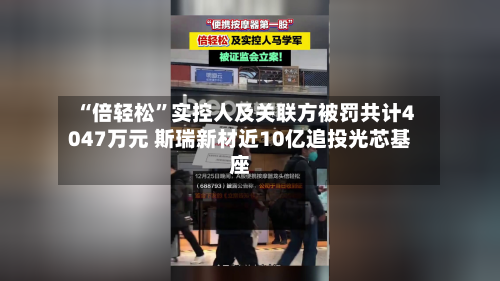 “倍轻松”实控人及关联方被罚共计4047万元 斯瑞新材近10亿追投光芯基座