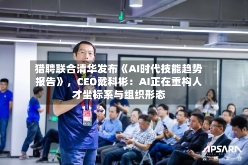 猎聘联合清华发布《AI时代技能趋势报告》,CEO戴科彬:AI正在重构人才坐标系与组织形态