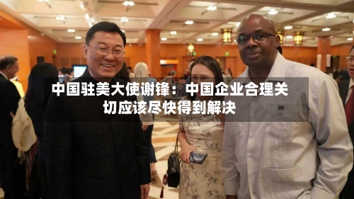 中国驻美大使谢锋：中国企业合理关切应该尽快得到解决