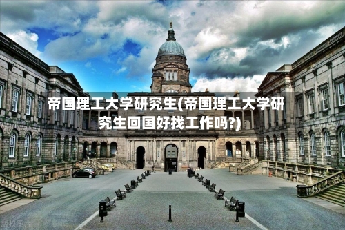 帝国理工大学研究生(帝国理工大学研究生回国好找工作吗?)-第2张图片