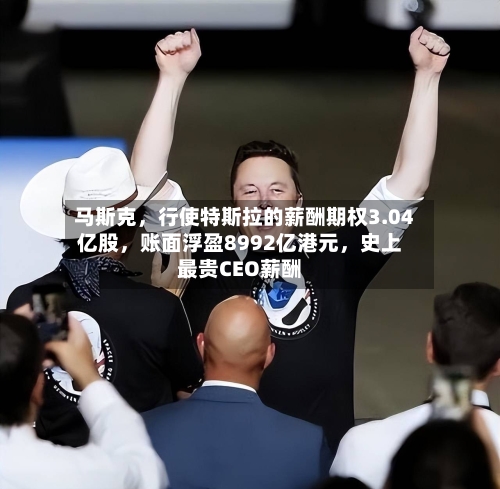 马斯克,行使特斯拉的薪酬期权3.04亿股,账面浮盈8992亿港元,史上最贵CEO薪酬