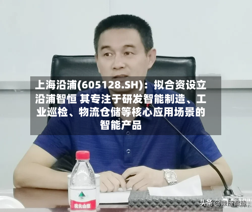 上海沿浦(605128.SH)：拟合资设立沿浦智恒 其专注于研发智能制造	、工业巡检、物流仓储等核心应用场景的智能产品-第2张图片